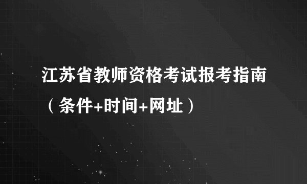 江苏省教师资格考试报考指南（条件+时间+网址）