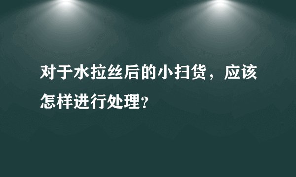 对于水拉丝后的小扫货，应该怎样进行处理？