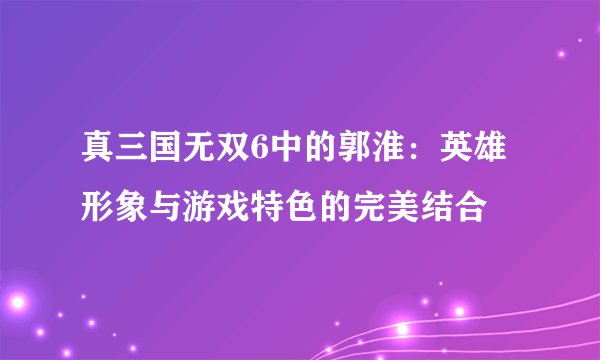 真三国无双6中的郭淮：英雄形象与游戏特色的完美结合