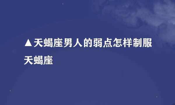 ▲天蝎座男人的弱点怎样制服天蝎座