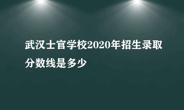 武汉士官学校2020年招生录取分数线是多少