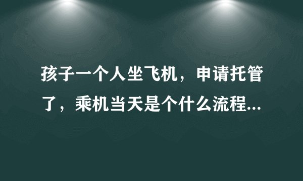 孩子一个人坐飞机，申请托管了，乘机当天是个什么流程，要准备啥