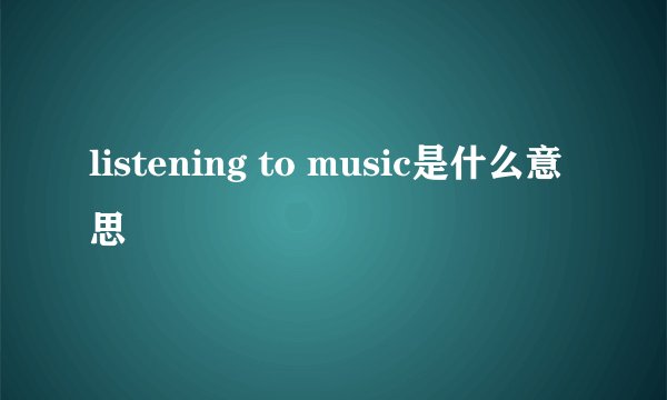 listening to music是什么意思