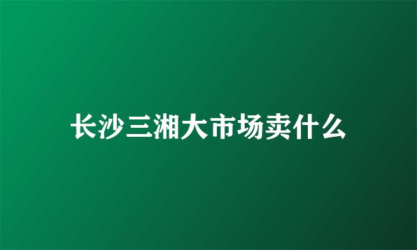 长沙三湘大市场卖什么