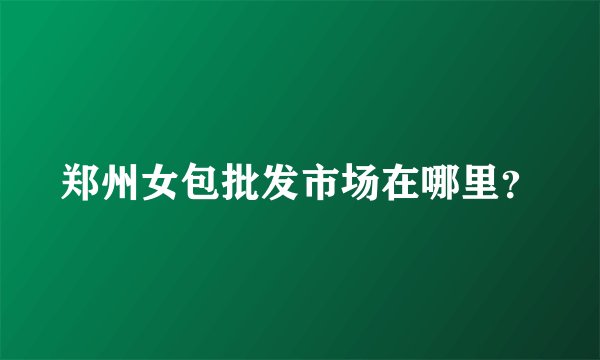 郑州女包批发市场在哪里?