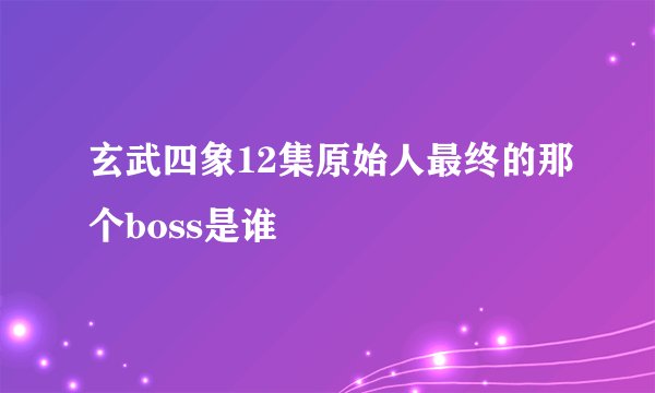 玄武四象12集原始人最终的那个boss是谁