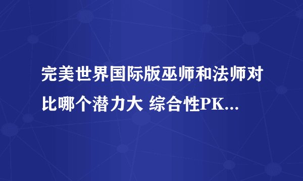 完美世界国际版巫师和法师对比哪个潜力大 综合性PK和刷怪哪个好一点