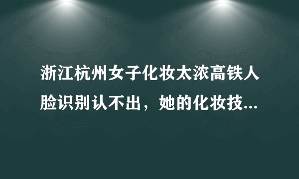 浙江杭州女子化妆太浓高铁人脸识别认不出，她的化妆技术有多好？