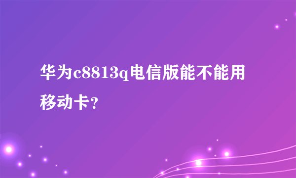 华为c8813q电信版能不能用移动卡?