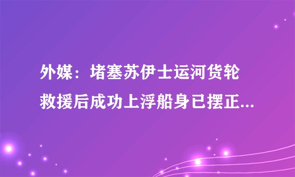 外媒：堵塞苏伊士运河货轮 救援后成功上浮船身已摆正 恢复正常航线