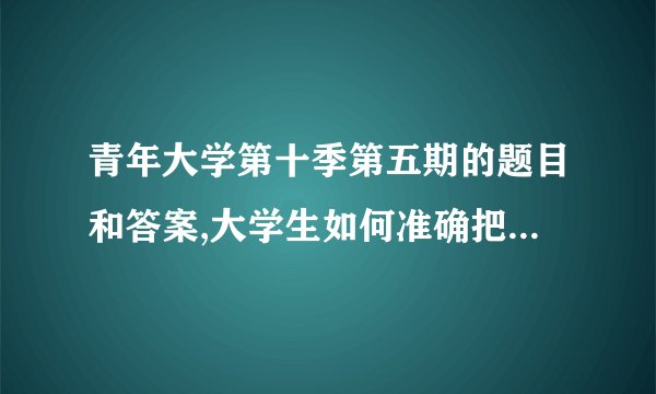 青年大学第十季第五期的题目和答案,大学生如何准确把握自己的定位？