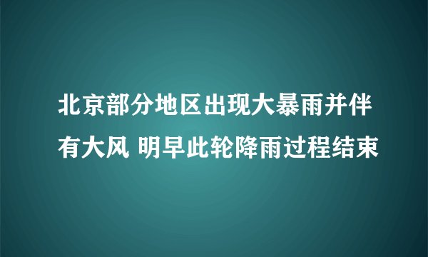 北京部分地区出现大暴雨并伴有大风 明早此轮降雨过程结束