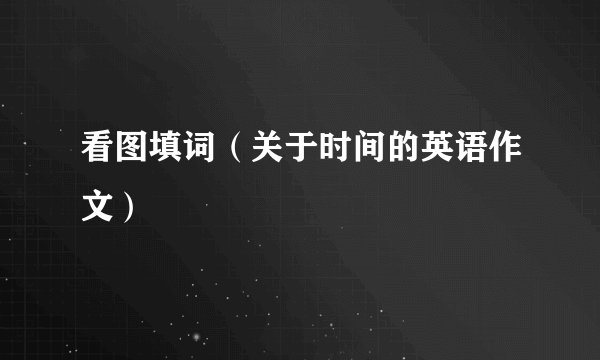 看图填词（关于时间的英语作文）