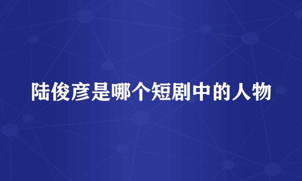 陆俊彦是哪个短剧中的人物