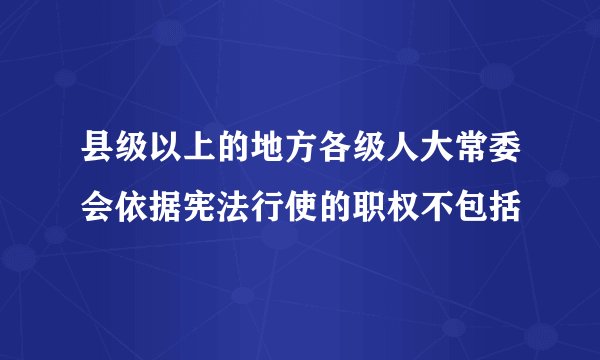 县级以上的地方各级人大常委会依据宪法行使的职权不包括