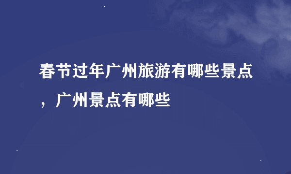 春节过年广州旅游有哪些景点,广州景点有哪些