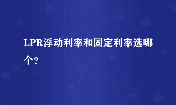 LPR浮动利率和固定利率选哪个?