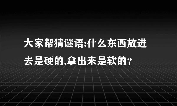 大家帮猜谜语:什么东西放进去是硬的,拿出来是软的?