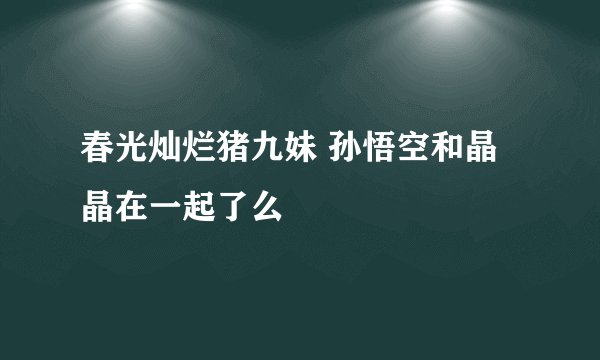 春光灿烂猪九妹 孙悟空和晶晶在一起了么