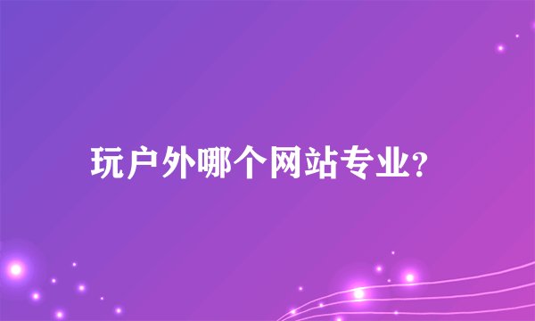 玩户外哪个网站专业？
