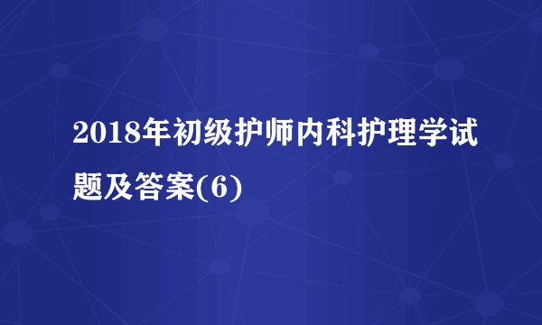 2018年初级护师内科护理学试题及答案(6)