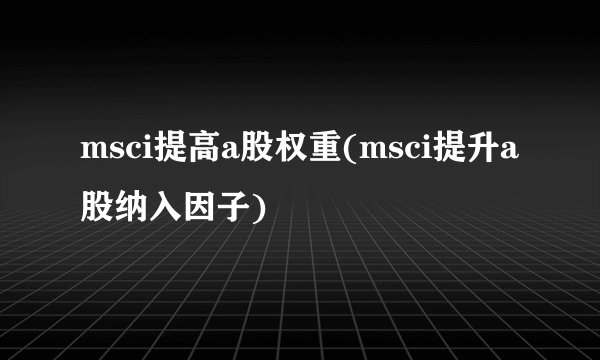 msci提高a股权重(msci提升a股纳入因子)