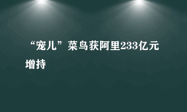 “宠儿”菜鸟获阿里233亿元增持