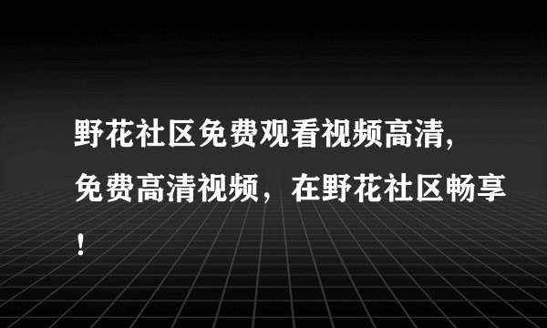 野花社区免费观看视频高清,免费高清视频，在野花社区畅享！
