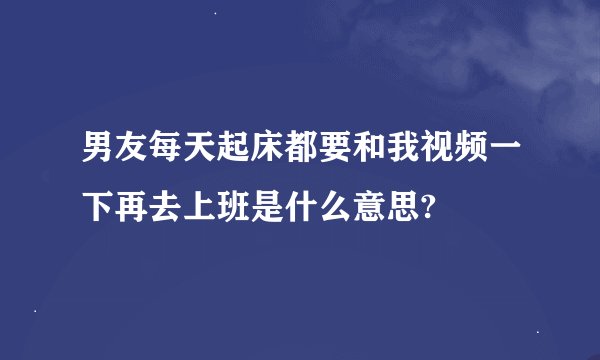 男友每天起床都要和我视频一下再去上班是什么意思?