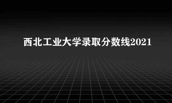 西北工业大学录取分数线2021