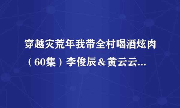 穿越灾荒年我带全村喝酒炫肉（60集）李俊辰＆黄云云全集未删减高清版免费下载
