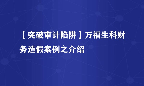 【突破审计陷阱】万福生科财务造假案例之介绍