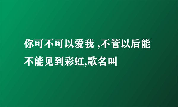 你可不可以爱我 ,不管以后能不能见到彩虹,歌名叫
