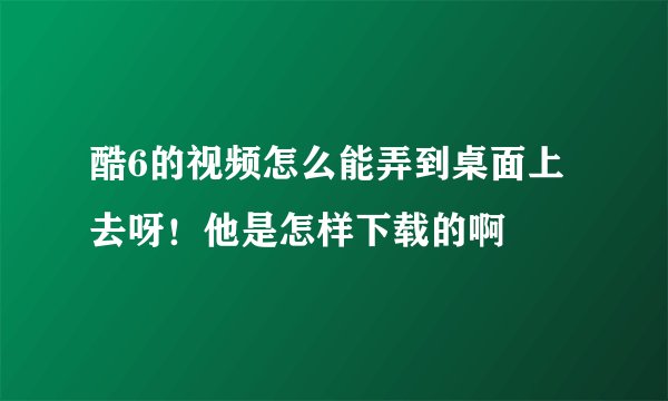 酷6的视频怎么能弄到桌面上去呀！他是怎样下载的啊