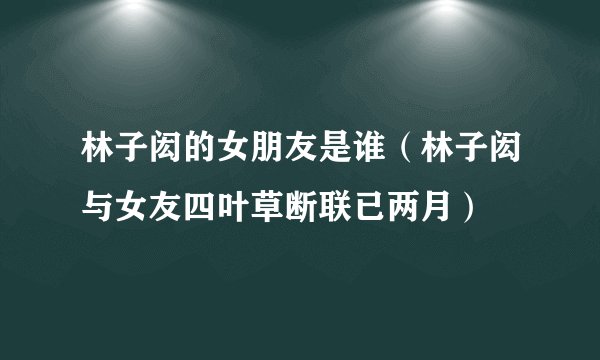 林子闳的女朋友是谁（林子闳与女友四叶草断联已两月）