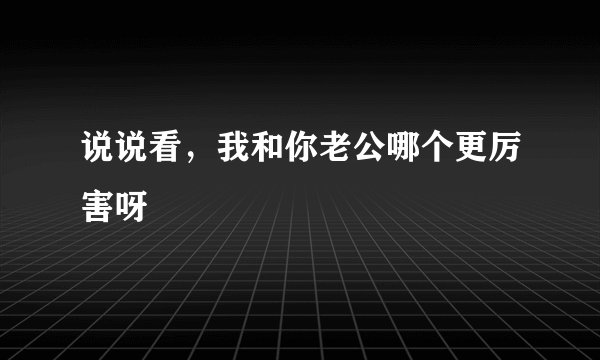 说说看，我和你老公哪个更厉害呀