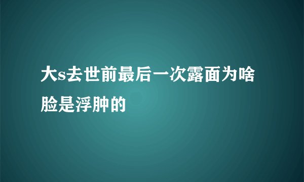 大s去世前最后一次露面为啥脸是浮肿的