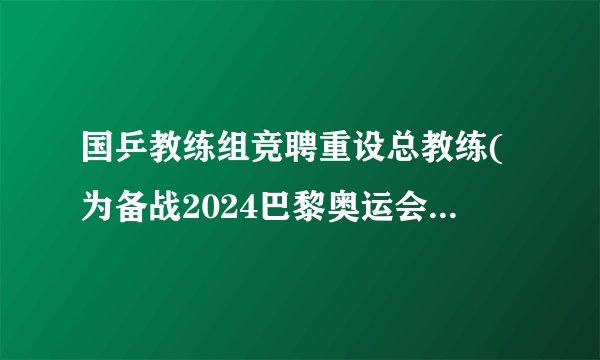 国乒教练组竞聘重设总教练(为备战2024巴黎奥运会铺平道路。)