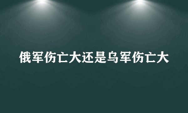 俄军伤亡大还是乌军伤亡大