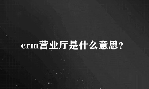 crm营业厅是什么意思？
