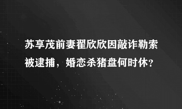 苏享茂前妻翟欣欣因敲诈勒索被逮捕，婚恋杀猪盘何时休？