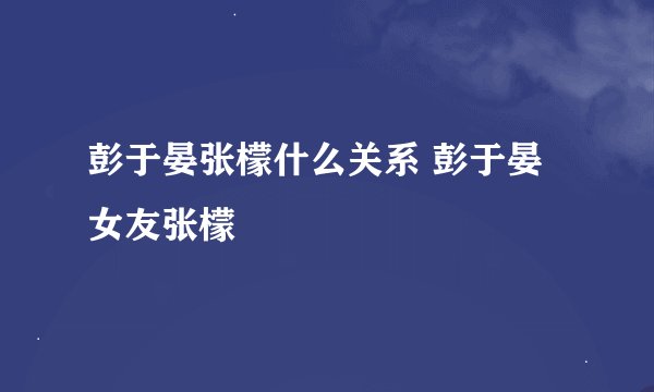 彭于晏张檬什么关系 彭于晏女友张檬