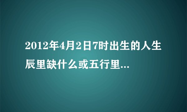 2012年4月2日7时出生的人生辰里缺什么或五行里缺什么?
