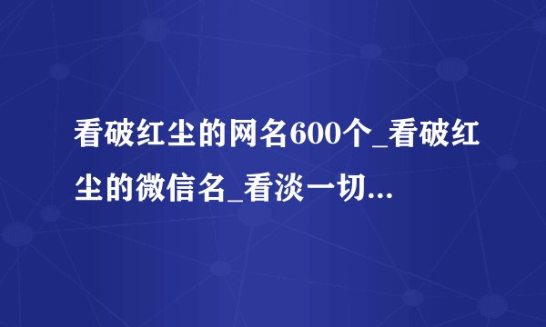 看破红尘的网名600个_看破红尘的微信名_看淡一切的成熟网名_最好听的看破红尘网名
