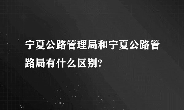 宁夏公路管理局和宁夏公路管路局有什么区别?