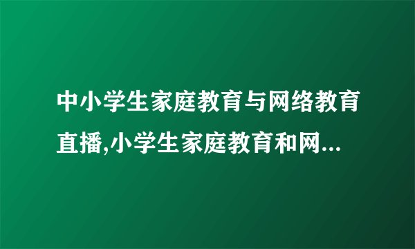 中小学生家庭教育与网络教育直播,小学生家庭教育和网络直播教育