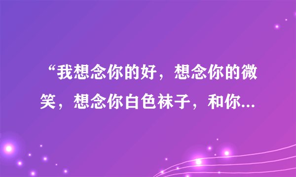 “我想念你的好，想念你的微笑，想念你白色袜子，和你身上的味道。”这是哪首歌的歌词，急求！
