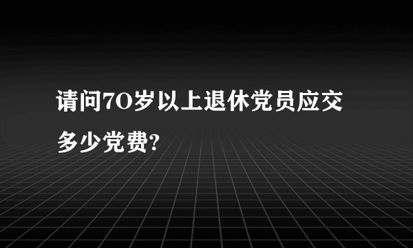 请问7O岁以上退休党员应交多少党费?