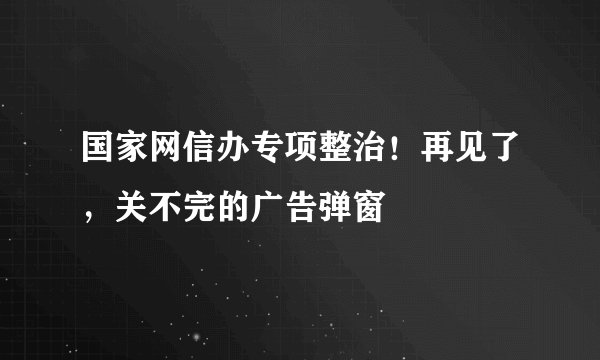 国家网信办专项整治！再见了，关不完的广告弹窗