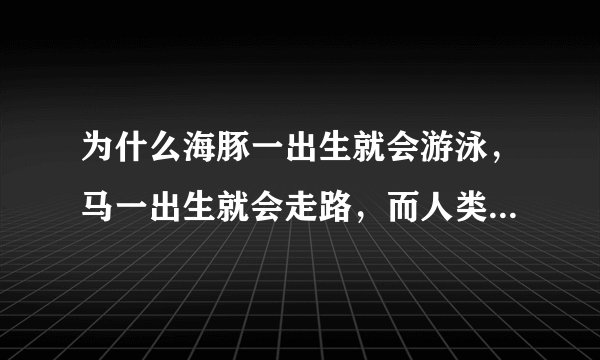 为什么海豚一出生就会游泳，马一出生就会走路，而人类什么都不会？